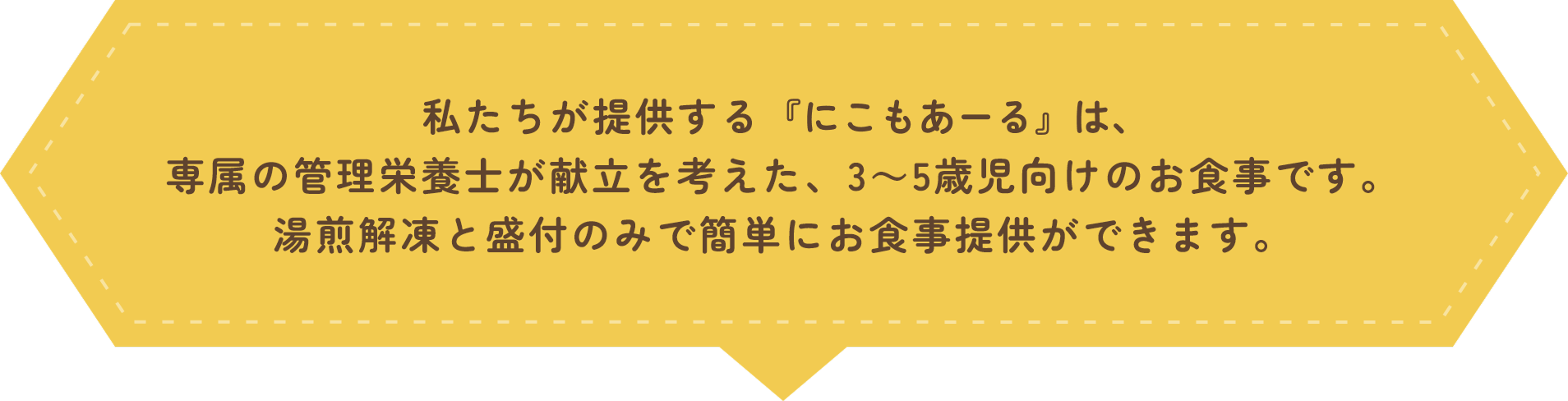 私たちが提供する『にこもあーる』は、専属の管理栄養士が献立を考えた、3～5歳児向けのお食事です。湯煎解凍と盛付のみで簡単にお食事提供ができます。
