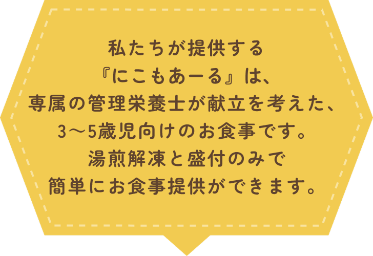 私たちが提供する『にこもあーる』は、専属の管理栄養士が献立を考えた、3～5歳児向けのお食事です。湯煎解凍と盛付のみで簡単にお食事提供ができます。